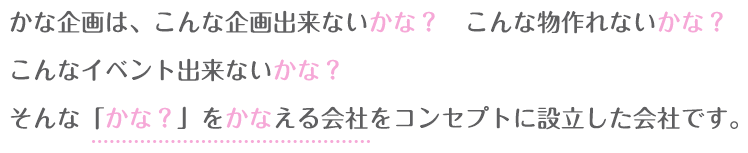 かな企画は、こんな企画出来ないかな?こんな物作れないかな?こんなイベント出来ないかな?そんな「かな?」をかなえる会社をコンセプトに設立した会社です。