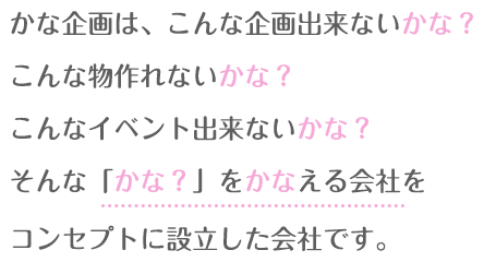 かな企画は、こんな企画出来ないかな?こんな物作れないかな?こんなイベント出来ないかな?そんな「かな?」をかなえる会社をコンセプトに設立した会社です。